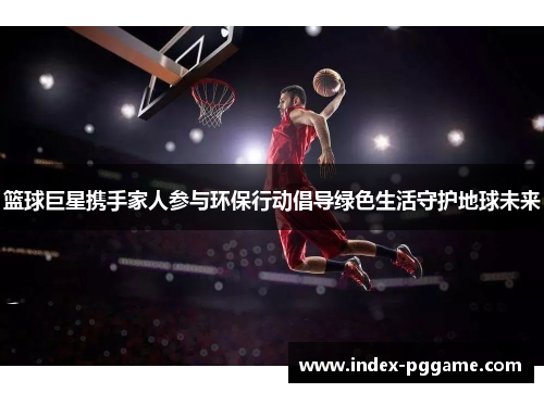 篮球巨星携手家人参与环保行动倡导绿色生活守护地球未来