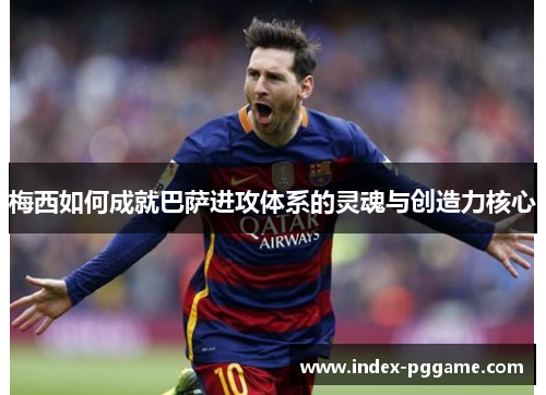梅西如何成就巴萨进攻体系的灵魂与创造力核心