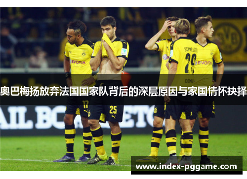 奥巴梅扬放弃法国国家队背后的深层原因与家国情怀抉择