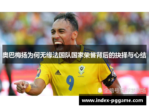 奥巴梅扬为何无缘法国队国家荣誉背后的抉择与心结