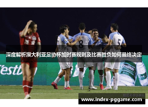 深度解析澳大利亚足协杯加时赛规则及比赛胜负如何最终决定