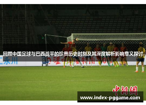 回顾中国足球与巴西战平的珍贵历史时刻及其深度解析影响意义探讨 回顾中国足球与巴西战平的珍贵历史时刻及其深度解析影响意义探讨