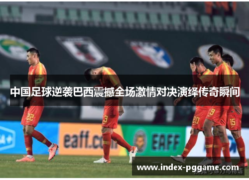 中国足球逆袭巴西震撼全场激情对决演绎传奇瞬间 中国足球逆袭巴西震撼全场激情对决演绎传奇瞬间
