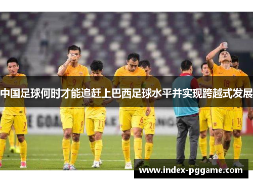 中国足球何时才能追赶上巴西足球水平并实现跨越式发展 中国足球何时才能追赶上巴西足球水平并实现跨越式发展
