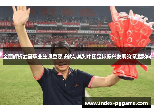 全面解析武磊职业生涯重要成就与其对中国足球振兴发展的深远影响