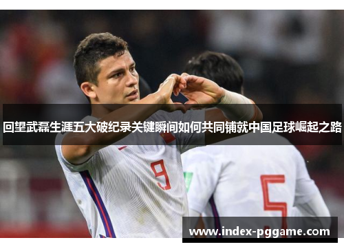 回望武磊生涯五大破纪录关键瞬间如何共同铺就中国足球崛起之路