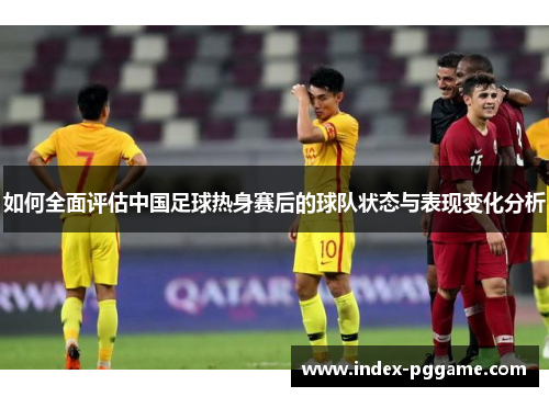 如何全面评估中国足球热身赛后的球队状态与表现变化分析