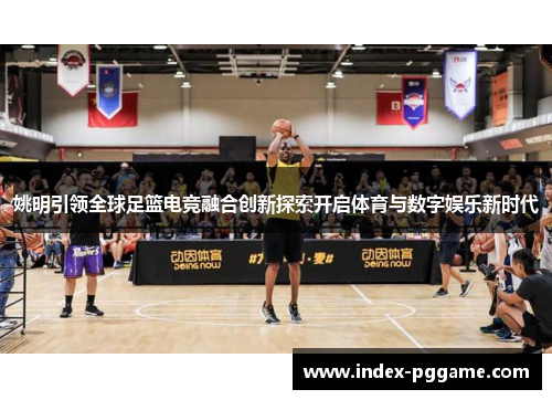 姚明引领全球足篮电竞融合创新探索开启体育与数字娱乐新时代