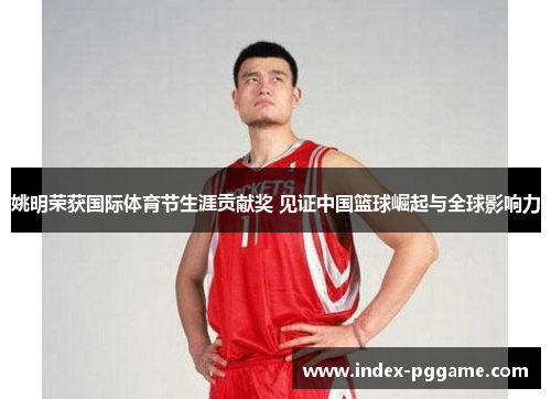 姚明荣获国际体育节生涯贡献奖 见证中国篮球崛起与全球影响力