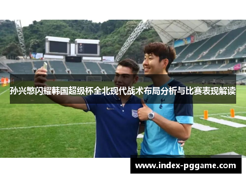 孙兴慜闪耀韩国超级杯全北现代战术布局分析与比赛表现解读