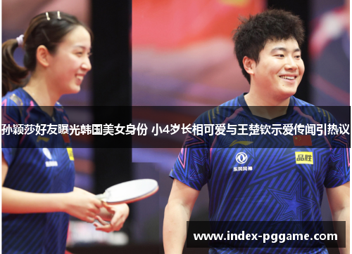 孙颖莎好友曝光韩国美女身份 小4岁长相可爱与王楚钦示爱传闻引热议