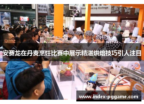 安赛龙在丹麦烹饪比赛中展示精湛烘焙技巧引人注目