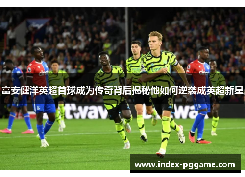 富安健洋英超首球成为传奇背后揭秘他如何逆袭成英超新星 富安健洋英超首球成为传奇背后揭秘他如何逆袭成英超新星