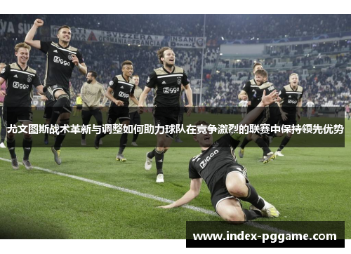 尤文图斯战术革新与调整如何助力球队在竞争激烈的联赛中保持领先优势 尤文图斯战术革新与调整如何助力球队在竞争激烈的联赛中保持领先优势